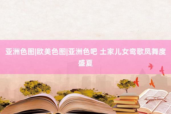 亚洲色图|欧美色图|亚洲色吧 土家儿女鸾歌凤舞度盛夏