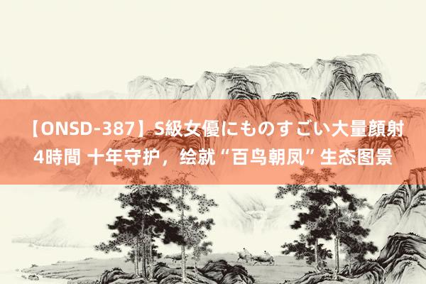 【ONSD-387】S級女優にものすごい大量顔射4時間 十年守护，绘就“百鸟朝凤”生态图景