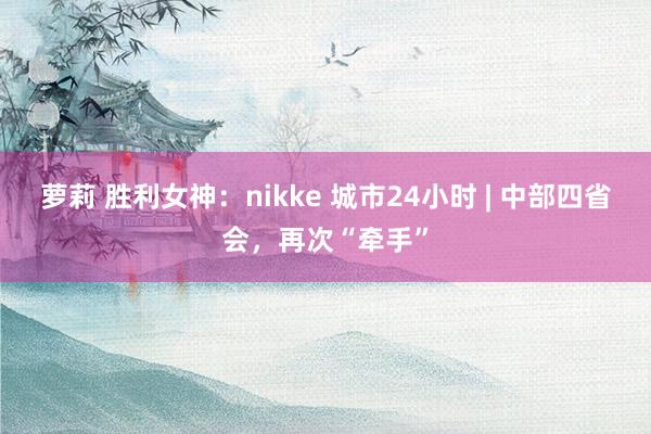 萝莉 胜利女神：nikke 城市24小时 | 中部四省会，再次“牵手”