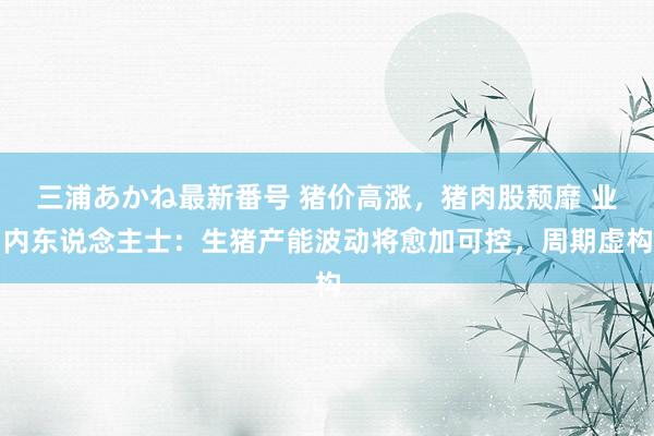 三浦あかね最新番号 猪价高涨，猪肉股颓靡 业内东说念主士：生猪产能波动将愈加可控，周期虚构