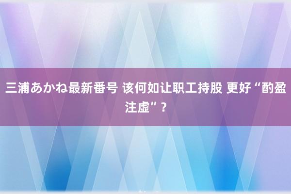 三浦あかね最新番号 该何如让职工持股 更好“酌盈注虚”？