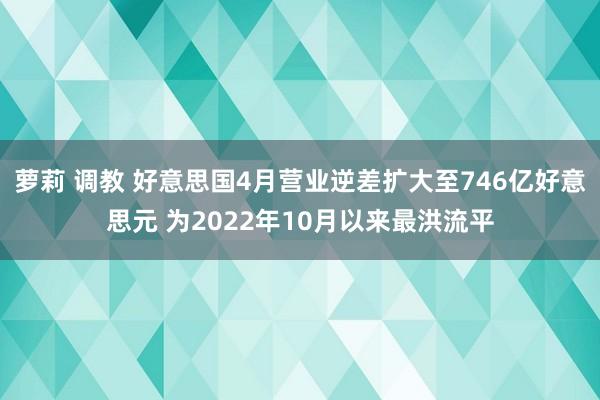 萝莉 调教 好意思国4月营业逆差扩大至746亿好意思元 为2022年10月以来最洪流平