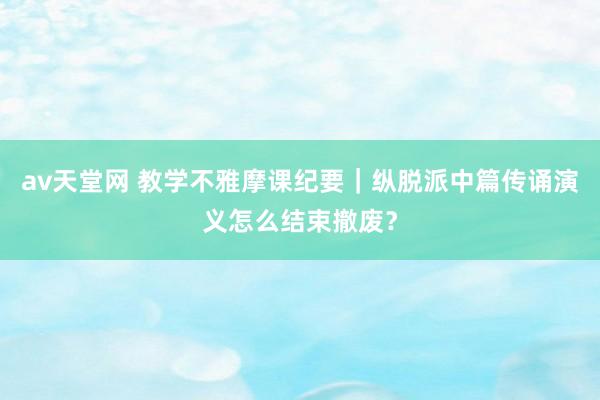 av天堂网 教学不雅摩课纪要｜纵脱派中篇传诵演义怎么结束撤废？