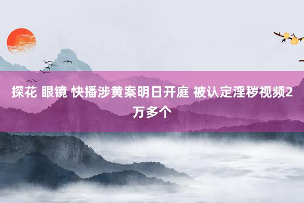 探花 眼镜 快播涉黄案明日开庭 被认定淫秽视频2万多个