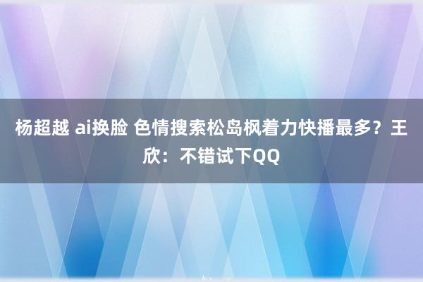 杨超越 ai换脸 色情搜索松岛枫着力快播最多？王欣：不错试下QQ