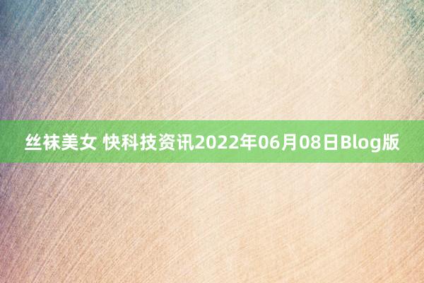 丝袜美女 快科技资讯2022年06月08日Blog版