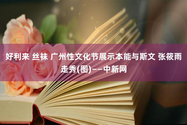 好利来 丝袜 广州性文化节展示本能与斯文 张筱雨走秀(图)——中新网