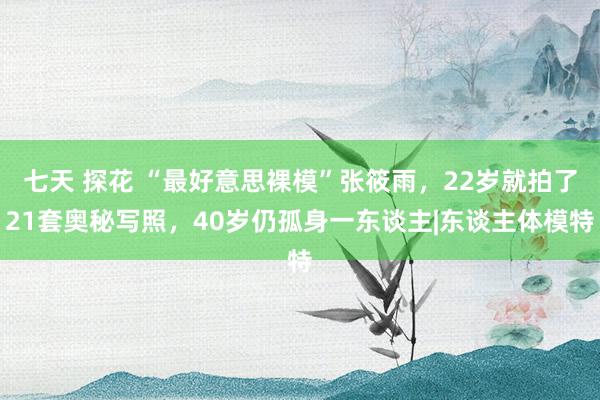 七天 探花 “最好意思裸模”张筱雨，22岁就拍了21套奥秘写照，40岁仍孤身一东谈主|东谈主体模特