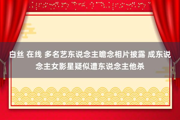 白丝 在线 多名艺东说念主瞻念相片披露 成东说念主女影星疑似遭东说念主他杀