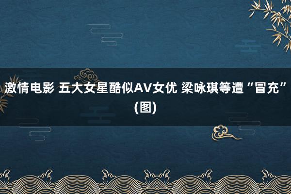 激情电影 五大女星酷似AV女优 梁咏琪等遭“冒充”(图)