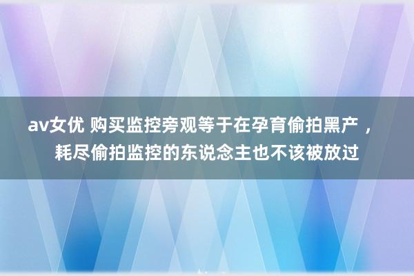 av女优 购买监控旁观等于在孕育偷拍黑产 ， 耗尽偷拍监控的东说念主也不该被放过