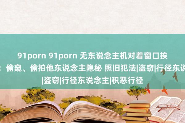 91porn 91porn 无东说念主机对着窗口挨户挨门看 讼师：偷窥、偷拍他东说念主隐秘 照旧犯法|盗窃|行径东说念主|积恶行径