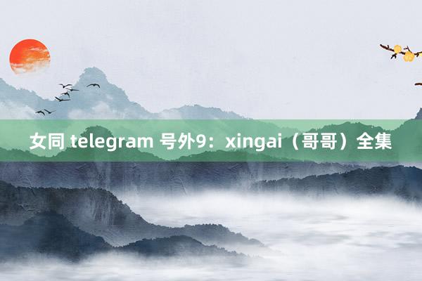 女同 telegram 号外9：xingai（哥哥）全集