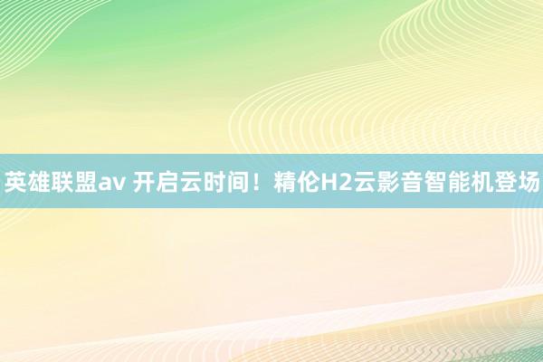 英雄联盟av 开启云时间！精伦H2云影音智能机登场