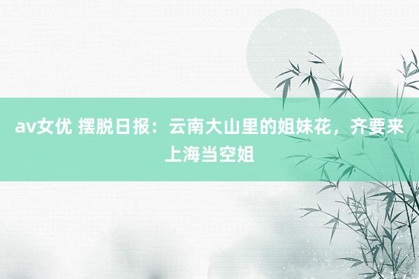 av女优 摆脱日报：云南大山里的姐妹花，齐要来上海当空姐