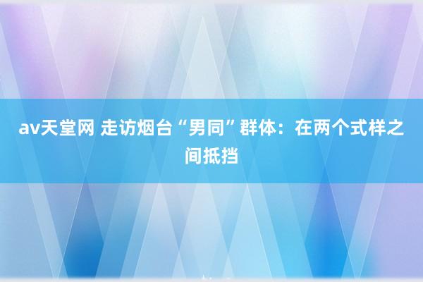 av天堂网 走访烟台“男同”群体：在两个式样之间抵挡