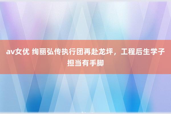 av女优 绚丽弘传执行团再赴龙坪，工程后生学子担当有手脚