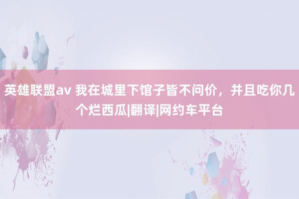 英雄联盟av 我在城里下馆子皆不问价，并且吃你几个烂西瓜|翻译|网约车平台