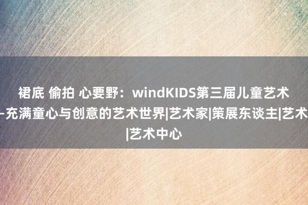 裙底 偷拍 心要野：windKIDS第三届儿童艺术节——充满童心与创意的艺术世界|艺术家|策展东谈主|艺术中心