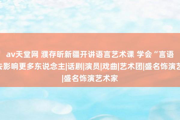 av天堂网 濮存昕新疆开讲语言艺术课 学会“言语”，去影响更多东说念主|话剧|演员|戏曲|艺术团|盛名饰演艺术家