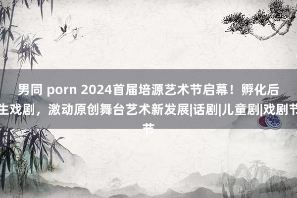 男同 porn 2024首届培源艺术节启幕！孵化后生戏剧，激动原创舞台艺术新发展|话剧|儿童剧|戏剧节