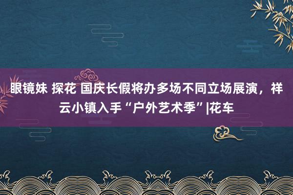 眼镜妹 探花 国庆长假将办多场不同立场展演，祥云小镇入手“户外艺术季”|花车