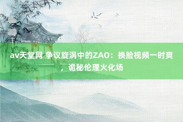 av天堂网 争议旋涡中的ZAO：换脸视频一时爽，诡秘伦理火化场