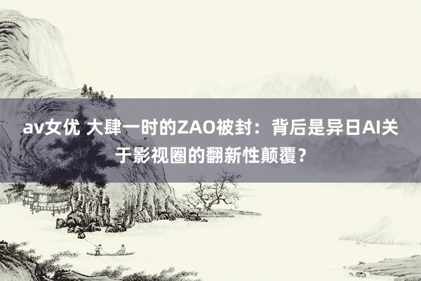 av女优 大肆一时的ZAO被封：背后是异日AI关于影视圈的翻新性颠覆？