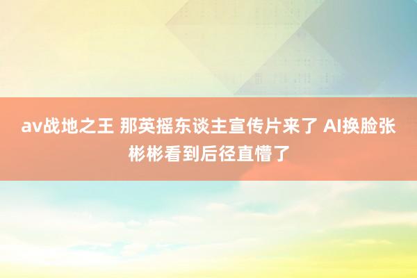 av战地之王 那英摇东谈主宣传片来了 AI换脸张彬彬看到后径直懵了