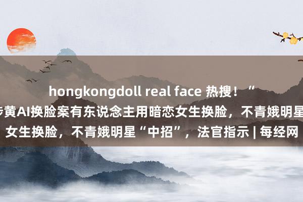 hongkongdoll real face 热搜！“惟有能看到脸的皆能换”，涉黄AI换脸案有东说念主用暗恋女生换脸，不青娥明星“中招”，法官指示 | 每经网